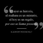 El ayer es historia, el mañana es un misterio, el hoy es un regalo, por eso se llama presente. Eleanor Roosevelt